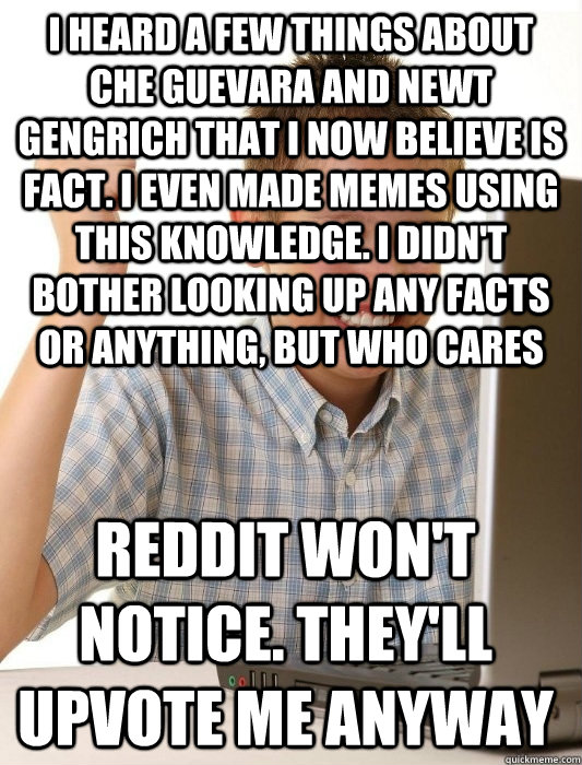 I heard a few things about Che Guevara and newt gengrich that i now believe is fact. i even made memes using this knowledge. i didn't bother looking up any facts or anything, but who cares reddit won't notice. they'll upvote me anyway  First Day on the Internet Kid