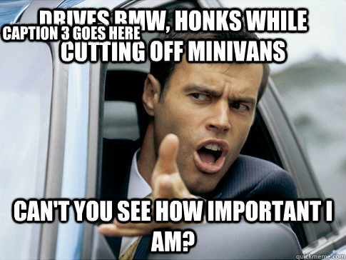 Drives bmw, honks while cutting off minivans can't you see how important I am? Caption 3 goes here  Asshole driver
