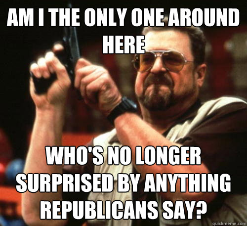 Am i the only one around here Who's no longer surprised by anything republicans say?  Am I The Only One Around Here