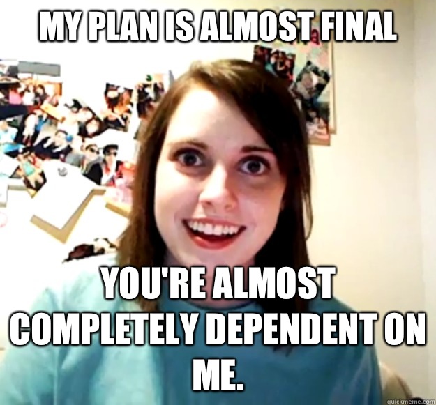 My plan is almost final You're almost completely dependent on me.  Overly Attached Girlfriend