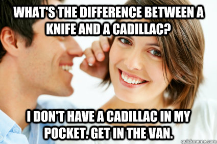 What's the difference between a knife and a Cadillac? I don't have a Cadillac in my pocket. Get in the van.  Bad Pick-up line Paul