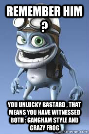 Remember Him ? You unlucky bastard , that means you have witnessed both : gangham style and crazy frog  crazy frog