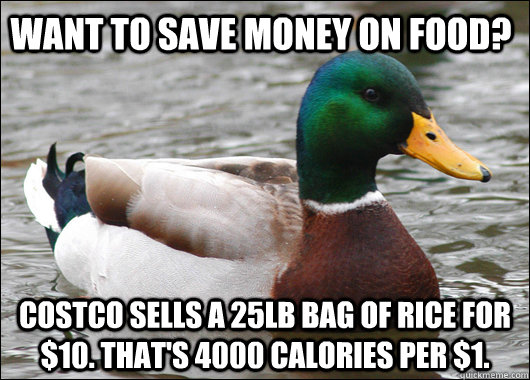 want to save money on food? costco sells a 25lb bag of rice for $10. that's 4000 calories per $1.  Actual Advice Mallard