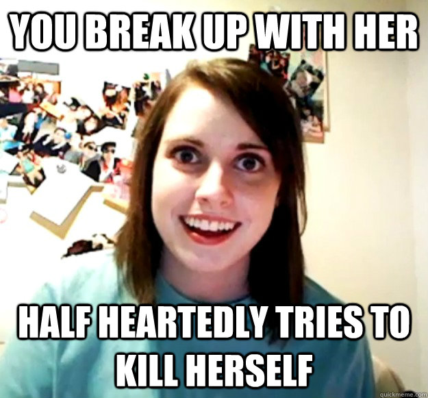 you break up with her half heartedly tries to kill herself  Overly Attached Girlfriend