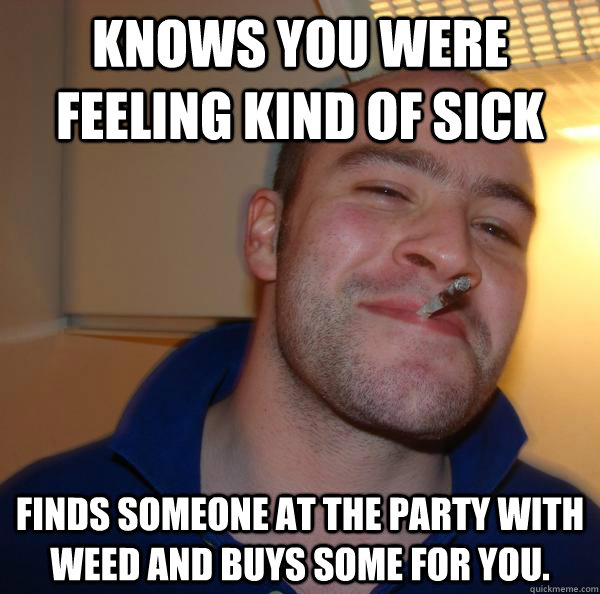 Knows you were feeling kind of sick Finds someone at the party with weed and buys some for you. - Knows you were feeling kind of sick Finds someone at the party with weed and buys some for you.  Misc