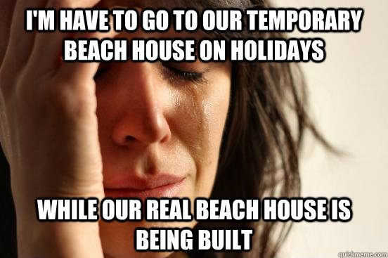 I'm have to go to our temporary beach house on holidays While our real beach house is being built   First World Problems