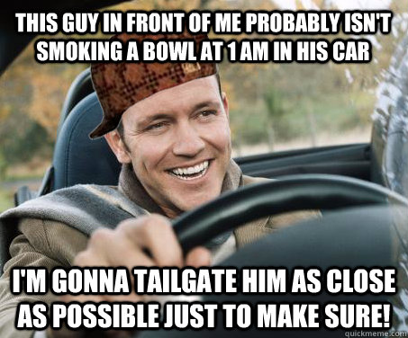 This guy in front of me probably isn't smoking a bowl at 1 am in his car I'm gonna tailgate him as close as possible just to make sure!  SCUMBAG DRIVER