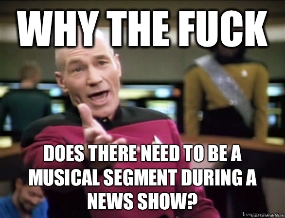 why the fuck does there need to be a musical segment during a news show?  Annoyed Picard HD