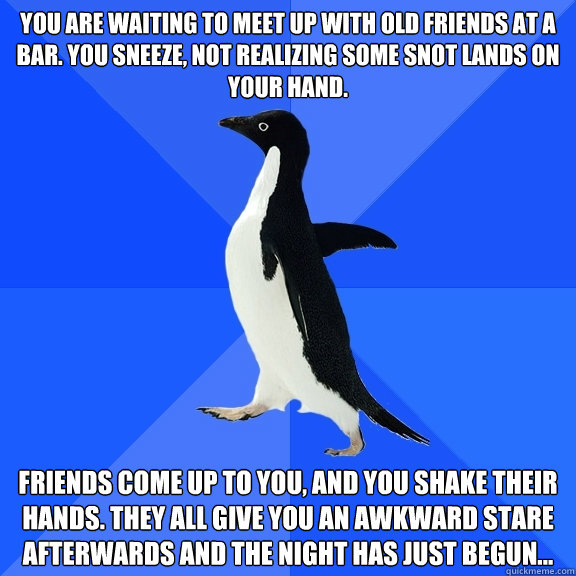 you are waiting to meet up with old friends at a bar. You sneeze, not realizing some snot lands on your hand. friends come up to you, and you shake their hands. They all give you an awkward stare afterwards and the night has just begun...  Socially Awkward Penguin