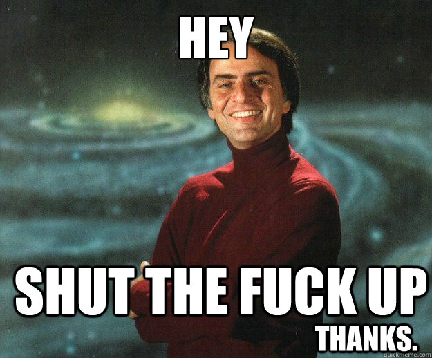 HEY SHUT THE FUCK UP Thanks.  Carl Sagan