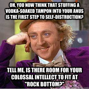 Oh, you now think that stuffing a vodka-soaked tampon into your anus is the first step to self-distruction? Tell me, is there room for your colossal intellect to fit at 