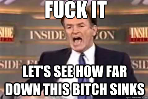 fuck it let's see how far down this bitch sinks  Fuck It Bill OReilly