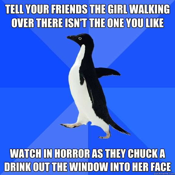 TELL YOUR FRIENDS THE GIRL WALKING OVER THERE ISN'T THE ONE YOU LIKE WATCH IN HORROR AS THEY CHUCK A DRINK OUT THE WINDOW INTO HER FACE  Socially Awkward Penguin