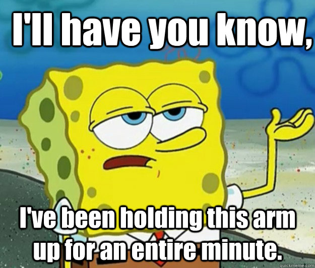 I'll have you know,  I've been holding this arm up for an entire minute. - I'll have you know,  I've been holding this arm up for an entire minute.  How tough am I