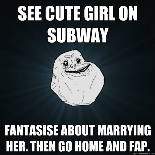 See cute girl on subway fantasise about marrying her. then go home and fap.  Forever Alone