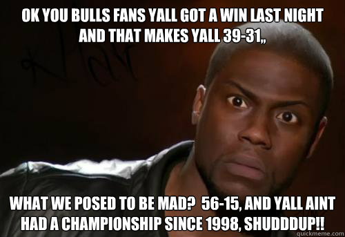 OK YOU BULLS FANS YALL GOT A WIN LAST NIGHT AND THAT MAKES YALL 39-31,, WHAT WE POSED TO BE MAD?  56-15, AND YALL AINT HAD A CHAMPIONSHIP SINCE 1998, SHUDDDUP!!  Kevin Hart