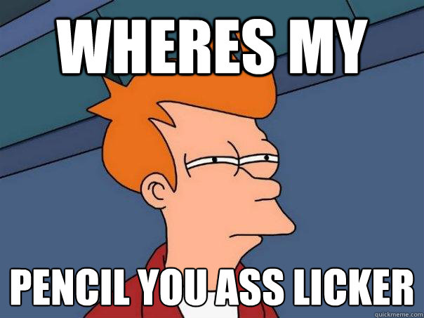 wheres my  pencil you ass licker
  Futurama Fry