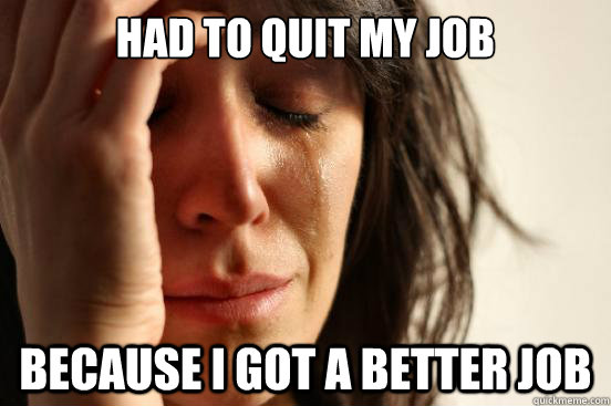 had to quit my job because i got a better job  First World Problems
