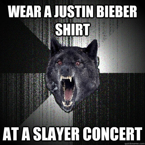 Wear a justin bieber shirt at a slayer concert    Insanity Wolf