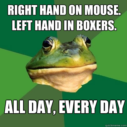 Right hand on mouse.
left hand in boxers. all day, every day  Foul Bachelor Frog