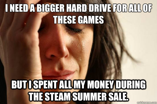 I need a bigger hard drive for all of these games but i spent all my money during the steam summer sale.  First World Problems