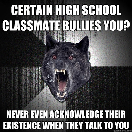 Certain high school classmate bullies you? NEVER EVEN ACKNOWLEDGE THEIR EXISTENCE WHEN THEY TALK TO YOU  Insanity Wolf