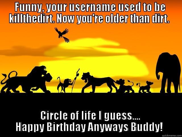 FUNNY, YOUR USERNAME USED TO BE KILLTHEDIRT. NOW YOU'RE OLDER THAN DIRT.  CIRCLE OF LIFE I GUESS.... HAPPY BIRTHDAY ANYWAYS BUDDY!  Misc