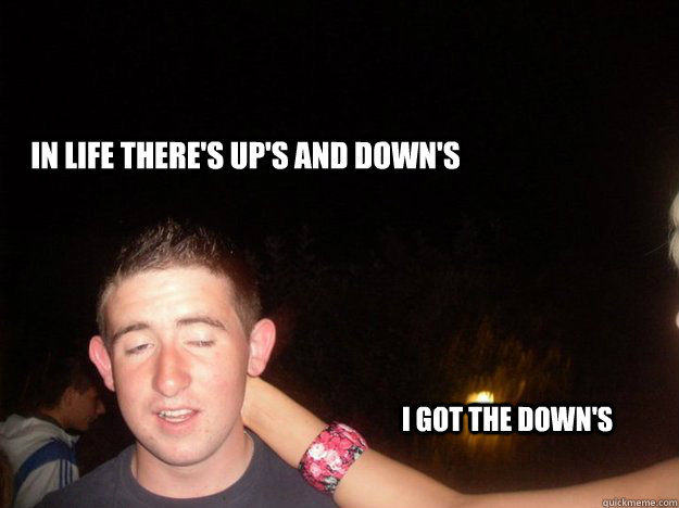 In life there's up's and down's I got the down's  