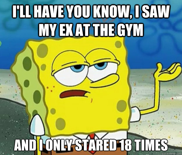 I'll have you know, I saw my ex at the gym  And I only stared 18 times - I'll have you know, I saw my ex at the gym  And I only stared 18 times  Tough Spongebob