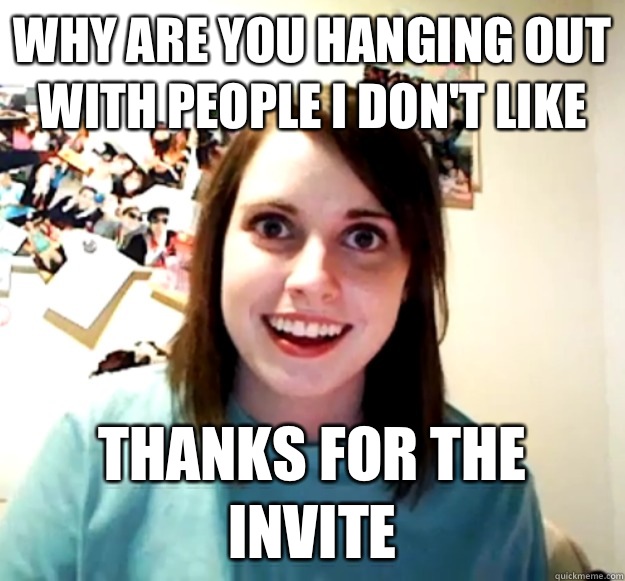 Why are you hanging out with people I don't like  Thanks for the invite  Overly Attached Girlfriend