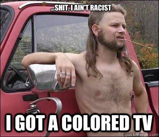 ...shit, i ain't racist i got a colored tv - ...shit, i ain't racist i got a colored tv  racist redneck