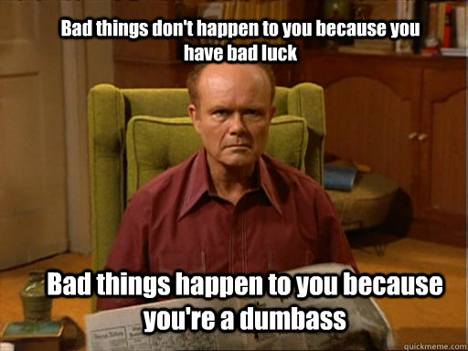 Bad things don't happen to you because you have bad luck Bad things happen to you because you're a dumbass  