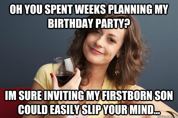 Oh you spent weeks planning my birthday party? im sure inviting my firstborn son could easily slip your mind...  Forever Resentful Mother