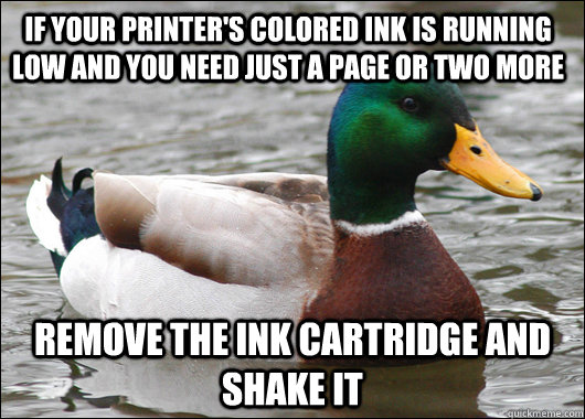 if your printer's colored ink is running low and you need just a page or two more remove the ink cartridge and shake it  Actual Advice Mallard