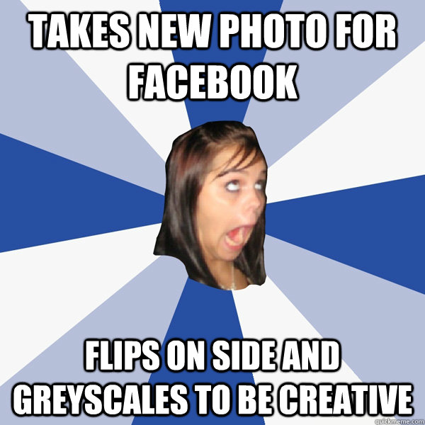 takes new photo for facebook flips on side and greyscales to be creative   Annoying Facebook Girl