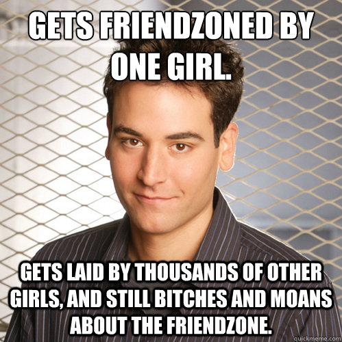 gets friendzoned by one girl. gets laid by thousands of other girls, and still bitches and moans about the friendzone. - gets friendzoned by one girl. gets laid by thousands of other girls, and still bitches and moans about the friendzone.  Scumbag Ted Mosby