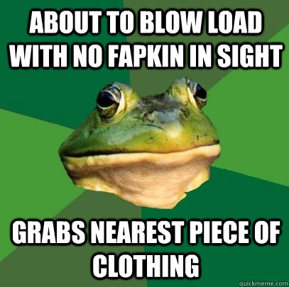 About to blow load with no fapkin in sight Grabs nearest piece of clothing  Foul Bachelor Frog