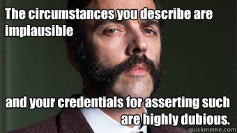 The circumstances you describe are implausible and your credentials for asserting such are highly dubious. - The circumstances you describe are implausible and your credentials for asserting such are highly dubious.  Skeptical Aristocrat