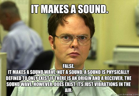 It makes a sound. False.
It makes a sound wave, not a sound. A sound is physically defined to only exist if there is an origin and a receiver, the sound wave, however, does exist, its just vibrations in the air. - It makes a sound. False.
It makes a sound wave, not a sound. A sound is physically defined to only exist if there is an origin and a receiver, the sound wave, however, does exist, its just vibrations in the air.  Dwight