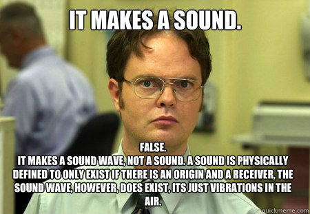 It makes a sound. False.
It makes a sound wave, not a sound. A sound is physically defined to only exist if there is an origin and a receiver, the sound wave, however, does exist, its just vibrations in the air.  Dwight