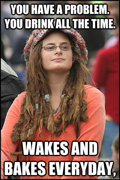 You have a problem. You drink all the time.  Wakes and bakes everyday,   College Liberal