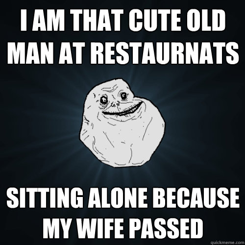 I am that cute old man at restaurnats sitting alone because my wife passed  Forever Alone
