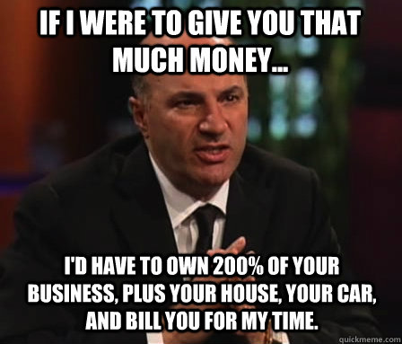 if i were to give you that much money... i'd have to own 200% of your business, plus your house, your car, and bill you for my time.  