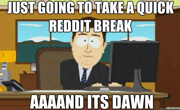 Just going to take a quick reddit break AAAAND its dawn  aaaand its gone