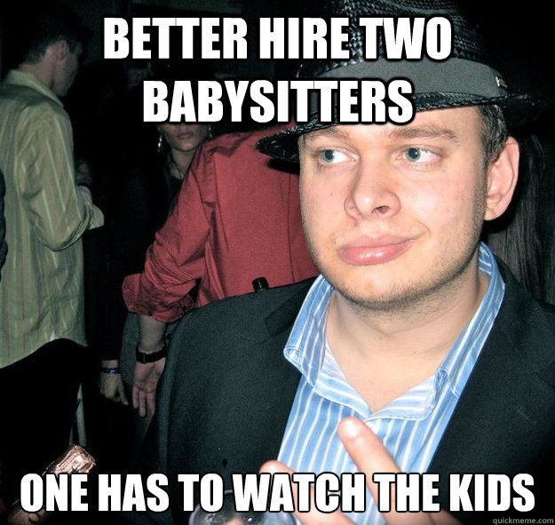 Better hire two babysitters One has to watch the kids  