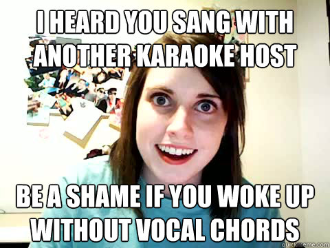 i heard you sang with another karaoke host be a shame if you woke up without vocal chords  
