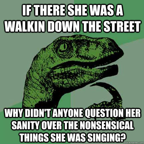 If there she was a walkin down the street Why didn't anyone question her sanity over the nonsensical things she was singing?  Philosoraptor