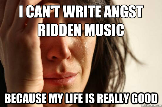 I can't write angst ridden music because my life is really good  First World Problems