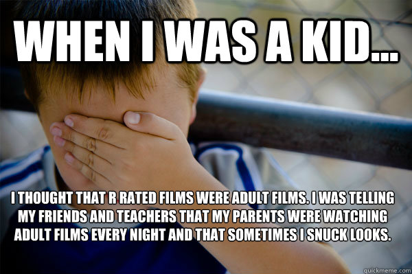 WHEN I WAS A KID... I thought that R rated films were Adult Films. I was telling my friends and teachers that my parents were watching Adult films every night and that sometimes i snuck looks. - WHEN I WAS A KID... I thought that R rated films were Adult Films. I was telling my friends and teachers that my parents were watching Adult films every night and that sometimes i snuck looks.  Confession kid