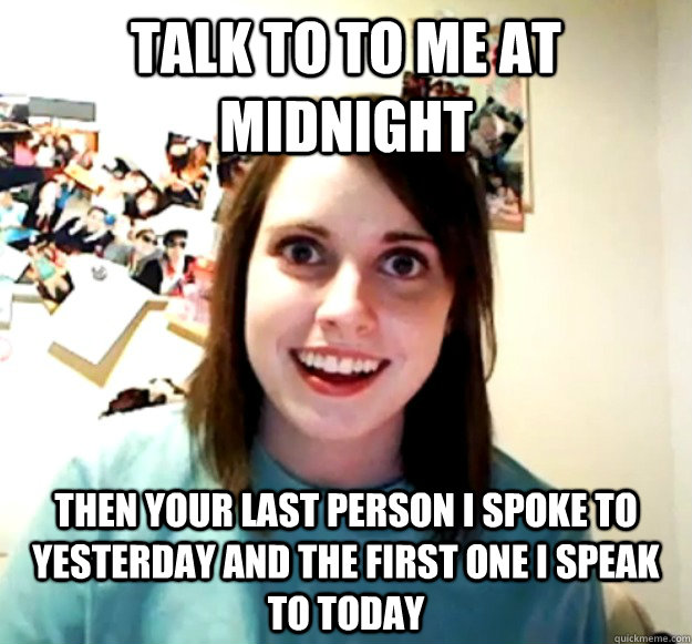 talk to to me at midnight then your last person i spoke to yesterday and the first one i speak to today  Overly Attached Girlfriend